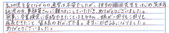 乳幼児を育てながらの通学は不安でしたが、担当の◯◯先生をはじめ、先生方や託児(スタッフ)の方、事務員さんに親切にして頂き、ありがとうございました。無事に卒業検定に合格できたことはもちろん、娘が一回りも二回りも成長できたことは皆様のおかげです。本当にお世話になりました。ありがとうございました。