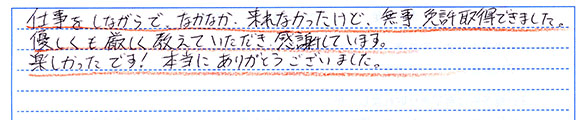 仕事をしながらでなかなか来れなかったけど、無事免許取得できました。優しくも厳しく教えて頂き感謝しています。楽しかったです!本当にありがとうございました。