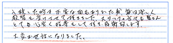 入校した時は不安な面もありましたが、毎日楽しく教習を受けさせて頂きました。スタッフの方々も皆さんとても心安く指導して頂き感謝致します。大変お世話になりました。