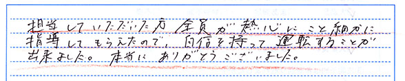指導していただいた方全員が熱心にこと細かに指導してもらえたので、自信を持って運転することが出来ました。本当にありがとうございました。
