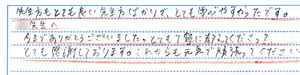 先生方もとても良い先生方ばかりで、とても学びやすかったです。◯◯先生へ今までありがとうございました。とても丁寧に教えてくださってとても感謝しております。これからも元気で頑張ってください。